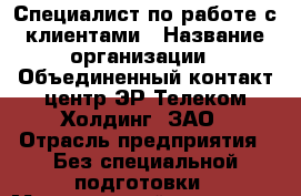Специалист по работе с клиентами › Название организации ­ Объединенный контакт-центр ЭР-Телеком Холдинг, ЗАО › Отрасль предприятия ­ Без специальной подготовки › Минимальный оклад ­ 7 500 - Все города Работа » Вакансии   . Мурманская обл.,Оленегорск г.